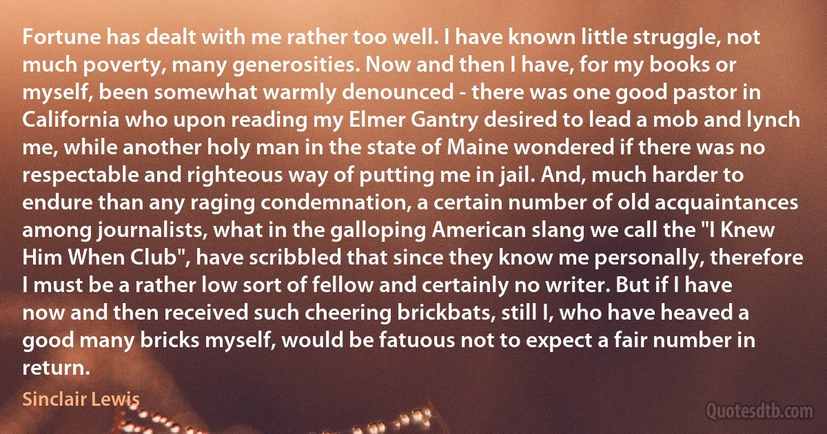 Fortune has dealt with me rather too well. I have known little struggle, not much poverty, many generosities. Now and then I have, for my books or myself, been somewhat warmly denounced - there was one good pastor in California who upon reading my Elmer Gantry desired to lead a mob and lynch me, while another holy man in the state of Maine wondered if there was no respectable and righteous way of putting me in jail. And, much harder to endure than any raging condemnation, a certain number of old acquaintances among journalists, what in the galloping American slang we call the "I Knew Him When Club", have scribbled that since they know me personally, therefore I must be a rather low sort of fellow and certainly no writer. But if I have now and then received such cheering brickbats, still I, who have heaved a good many bricks myself, would be fatuous not to expect a fair number in return. (Sinclair Lewis)