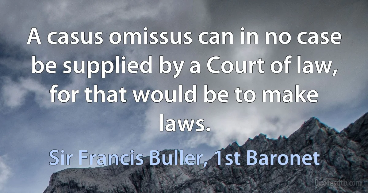 A casus omissus can in no case be supplied by a Court of law, for that would be to make laws. (Sir Francis Buller, 1st Baronet)