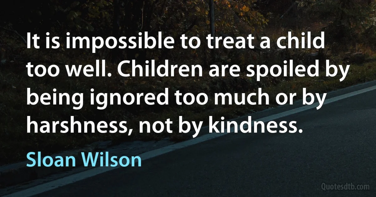 It is impossible to treat a child too well. Children are spoiled by being ignored too much or by harshness, not by kindness. (Sloan Wilson)