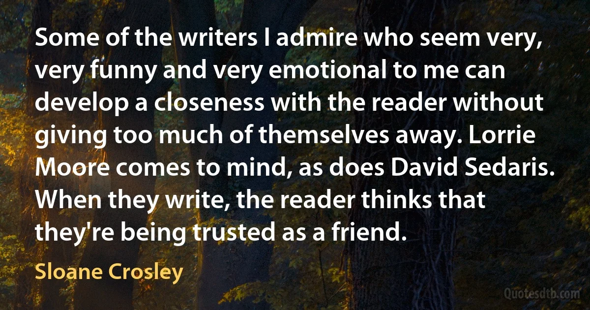 Some of the writers I admire who seem very, very funny and very emotional to me can develop a closeness with the reader without giving too much of themselves away. Lorrie Moore comes to mind, as does David Sedaris. When they write, the reader thinks that they're being trusted as a friend. (Sloane Crosley)