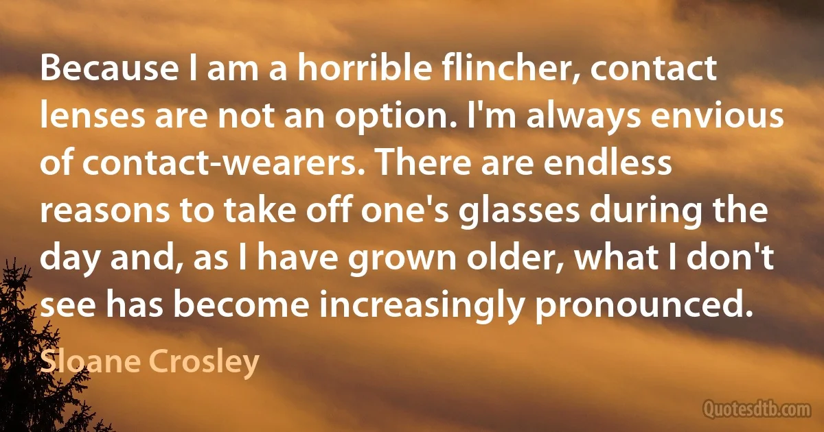 Because I am a horrible flincher, contact lenses are not an option. I'm always envious of contact-wearers. There are endless reasons to take off one's glasses during the day and, as I have grown older, what I don't see has become increasingly pronounced. (Sloane Crosley)