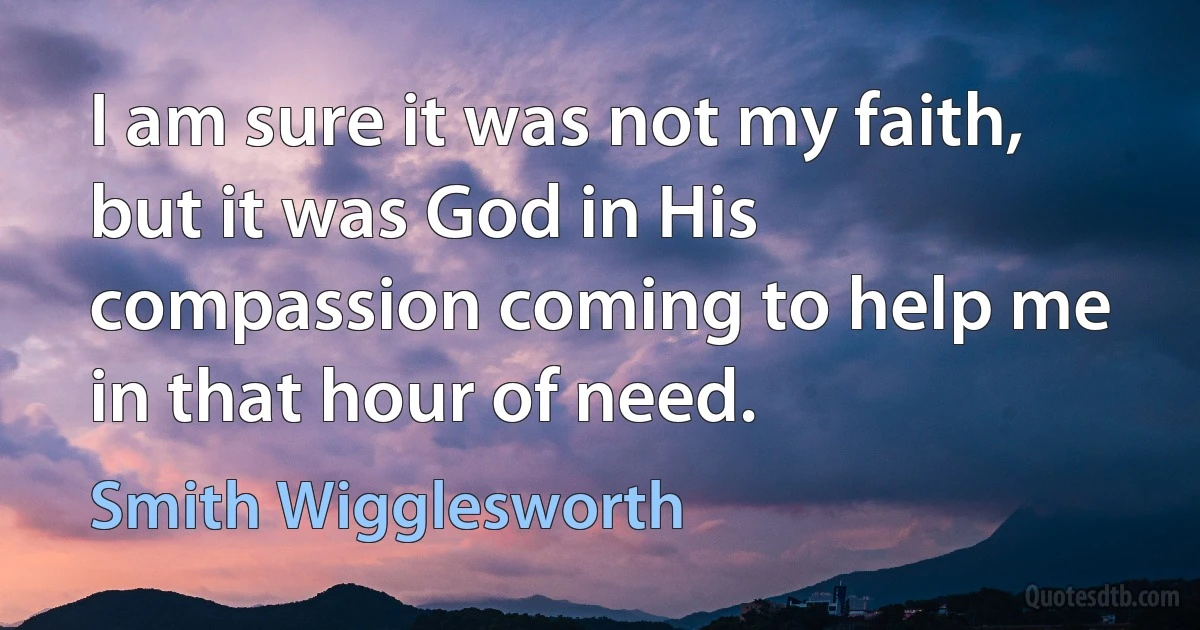 I am sure it was not my faith, but it was God in His compassion coming to help me in that hour of need. (Smith Wigglesworth)