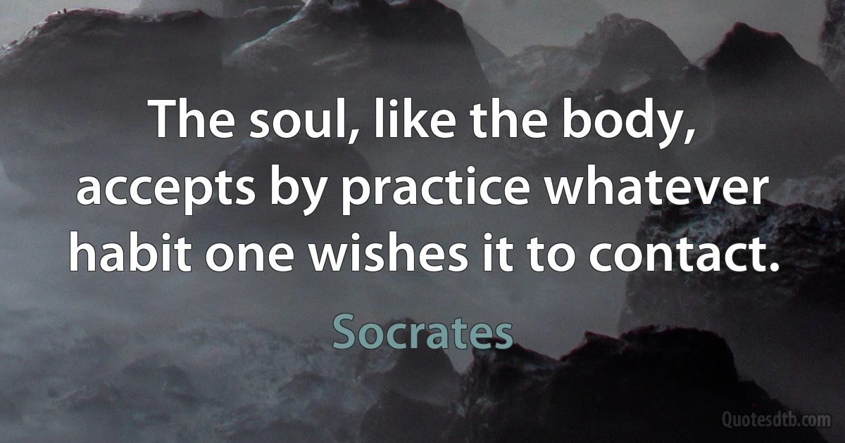 The soul, like the body, accepts by practice whatever habit one wishes it to contact. (Socrates)