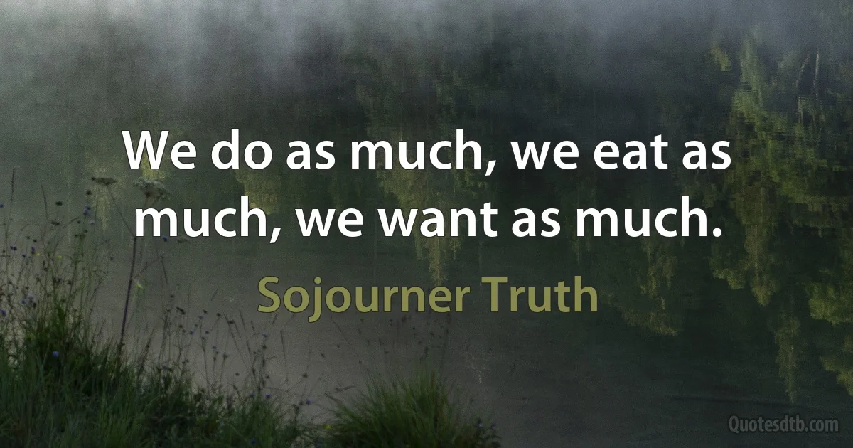 We do as much, we eat as much, we want as much. (Sojourner Truth)