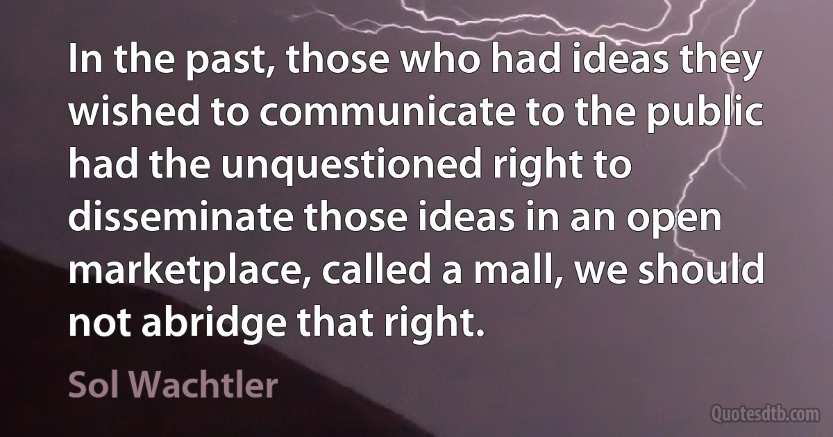 In the past, those who had ideas they wished to communicate to the public had the unquestioned right to disseminate those ideas in an open marketplace, called a mall, we should not abridge that right. (Sol Wachtler)