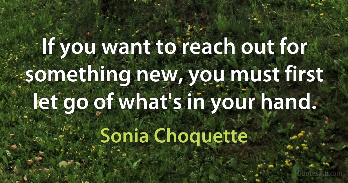 If you want to reach out for something new, you must first let go of what's in your hand. (Sonia Choquette)