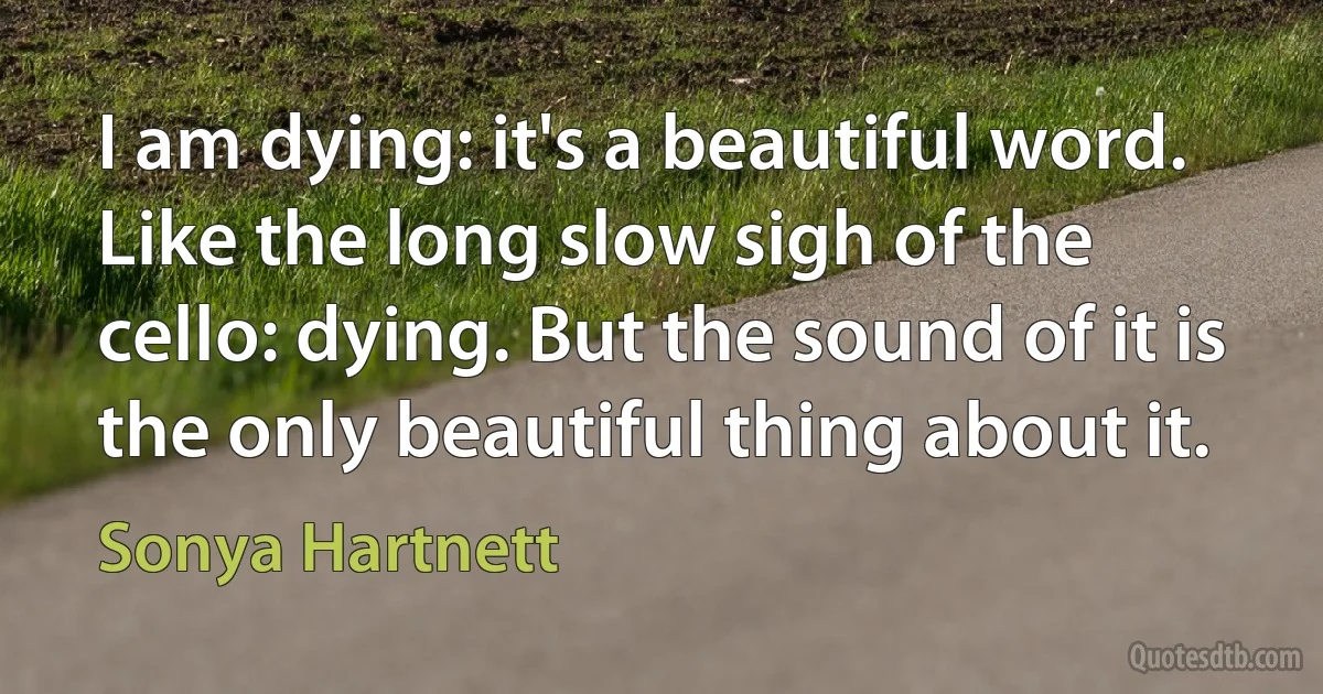 I am dying: it's a beautiful word. Like the long slow sigh of the cello: dying. But the sound of it is the only beautiful thing about it. (Sonya Hartnett)