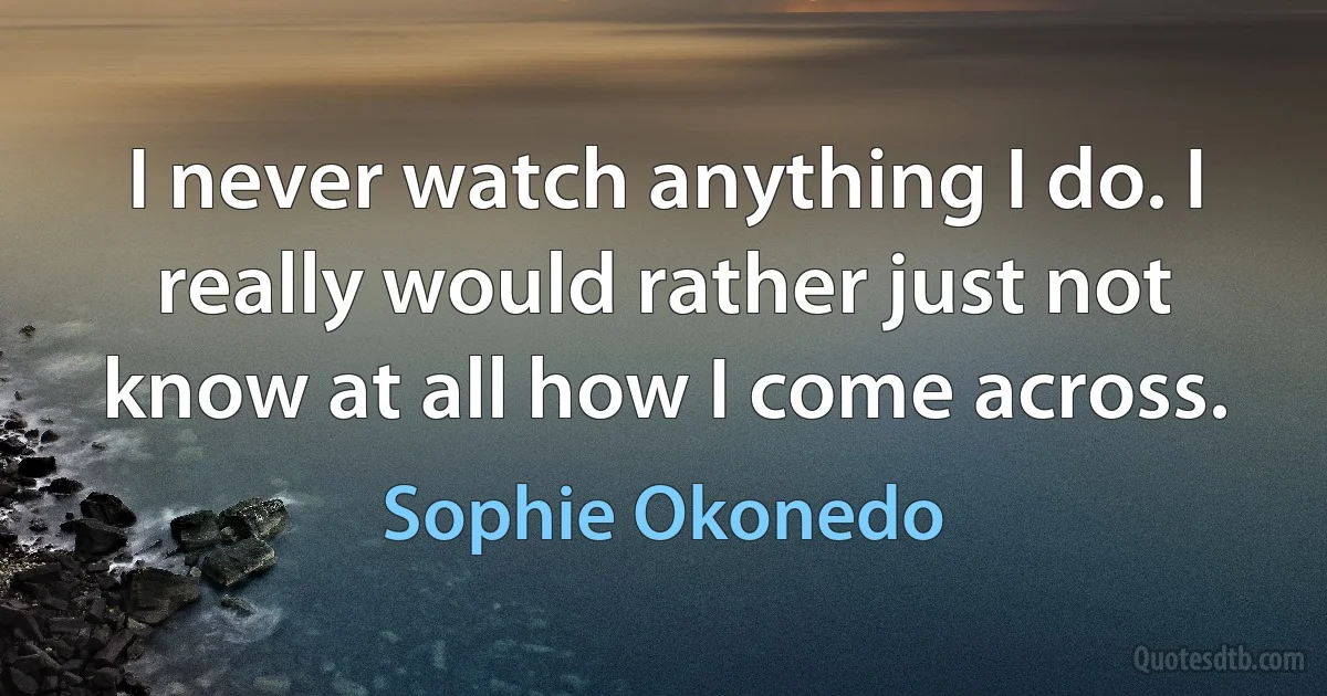 I never watch anything I do. I really would rather just not know at all how I come across. (Sophie Okonedo)