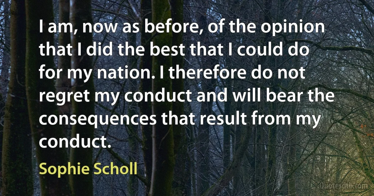 I am, now as before, of the opinion that I did the best that I could do for my nation. I therefore do not regret my conduct and will bear the consequences that result from my conduct. (Sophie Scholl)