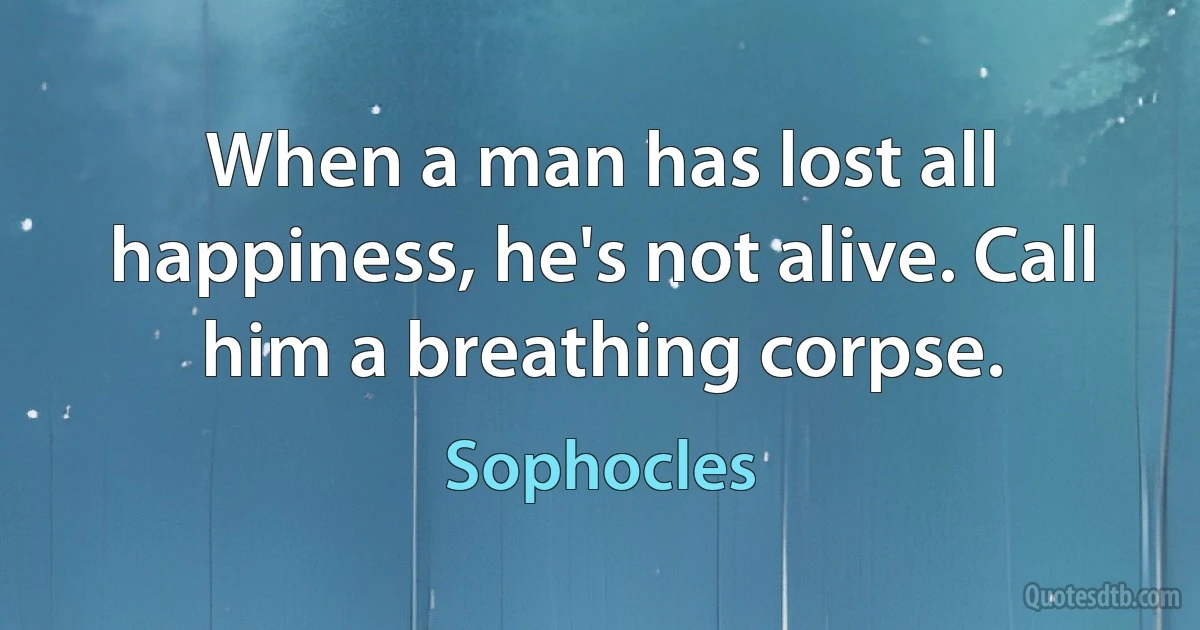 When a man has lost all happiness, he's not alive. Call him a breathing corpse. (Sophocles)