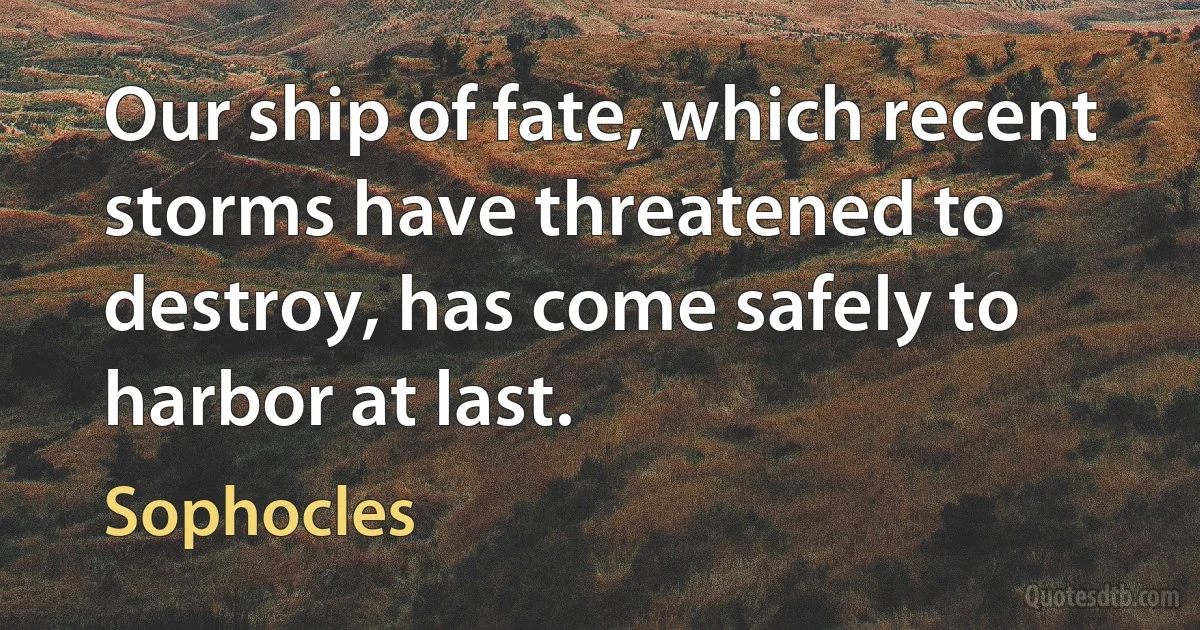 Our ship of fate, which recent storms have threatened to destroy, has come safely to harbor at last. (Sophocles)