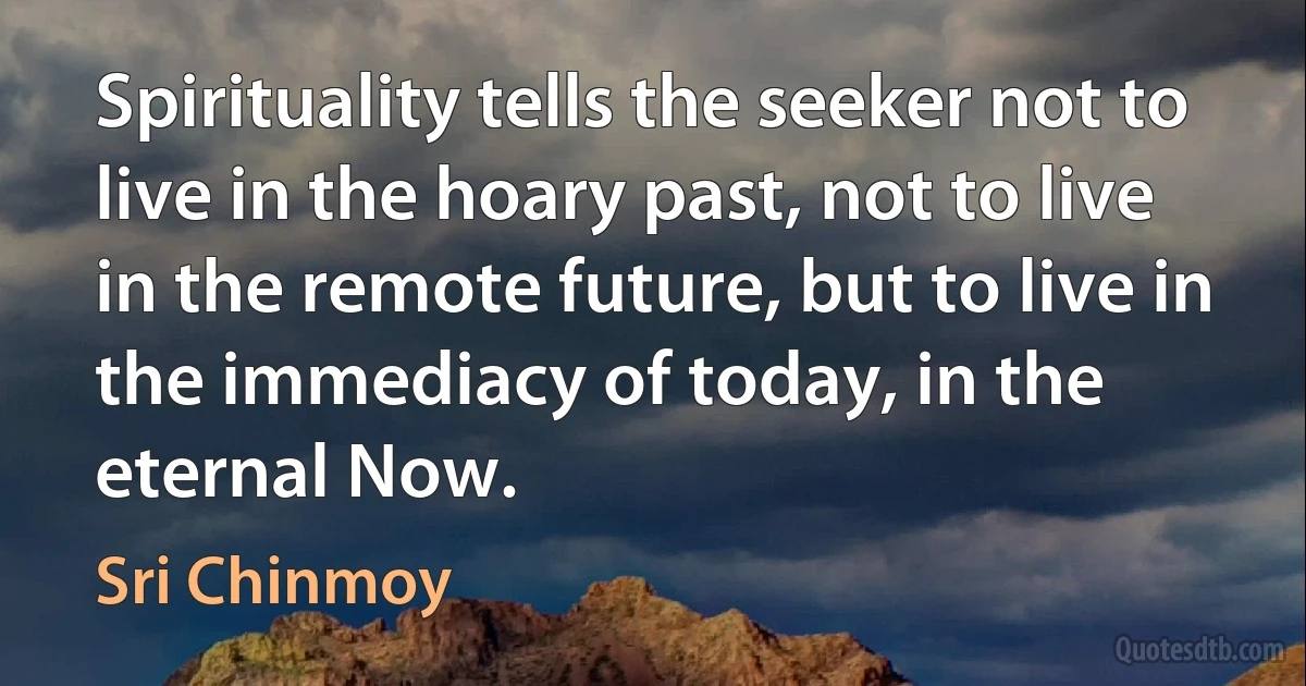 Spirituality tells the seeker not to live in the hoary past, not to live in the remote future, but to live in the immediacy of today, in the eternal Now. (Sri Chinmoy)