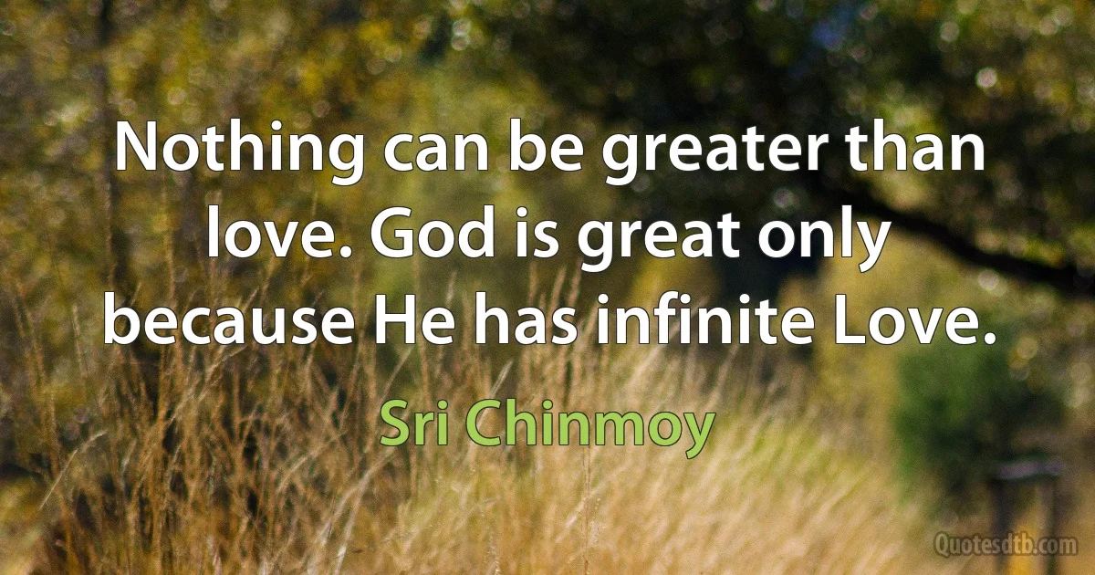 Nothing can be greater than love. God is great only because He has infinite Love. (Sri Chinmoy)