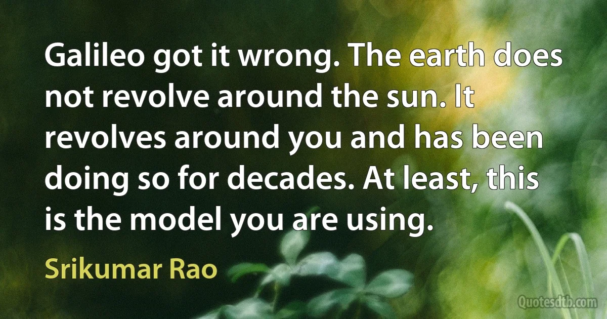 Galileo got it wrong. The earth does not revolve around the sun. It revolves around you and has been doing so for decades. At least, this is the model you are using. (Srikumar Rao)