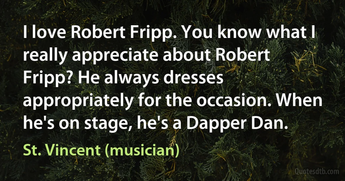 I love Robert Fripp. You know what I really appreciate about Robert Fripp? He always dresses appropriately for the occasion. When he's on stage, he's a Dapper Dan. (St. Vincent (musician))