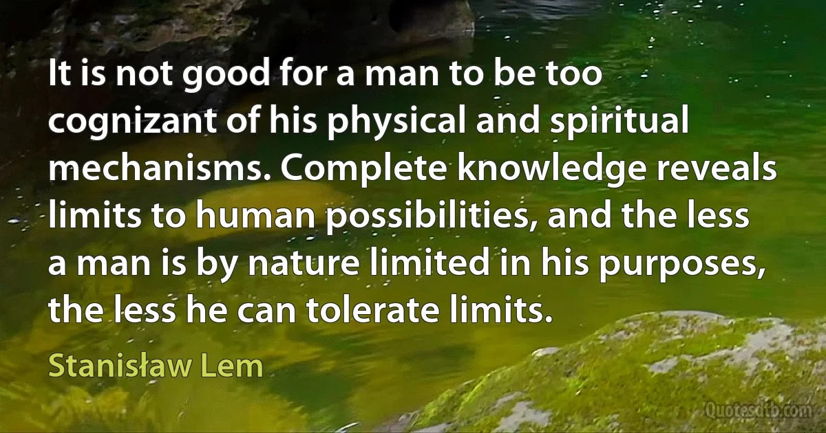 It is not good for a man to be too cognizant of his physical and spiritual mechanisms. Complete knowledge reveals limits to human possibilities, and the less a man is by nature limited in his purposes, the less he can tolerate limits. (Stanisław Lem)