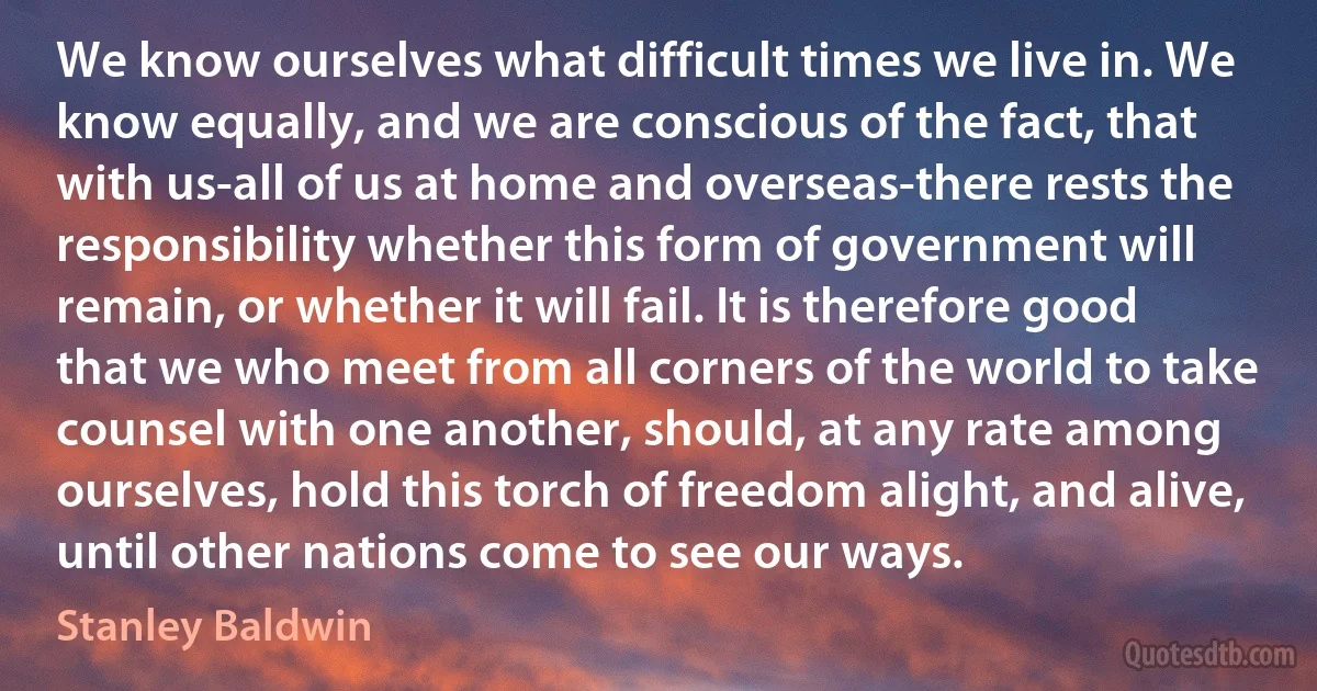 We know ourselves what difficult times we live in. We know equally, and we are conscious of the fact, that with us-all of us at home and overseas-there rests the responsibility whether this form of government will remain, or whether it will fail. It is therefore good that we who meet from all corners of the world to take counsel with one another, should, at any rate among ourselves, hold this torch of freedom alight, and alive, until other nations come to see our ways. (Stanley Baldwin)