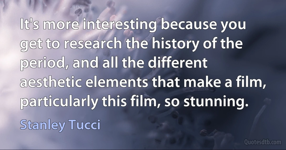 It's more interesting because you get to research the history of the period, and all the different aesthetic elements that make a film, particularly this film, so stunning. (Stanley Tucci)