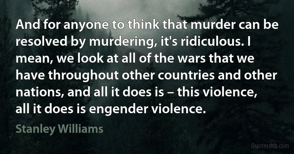 And for anyone to think that murder can be resolved by murdering, it's ridiculous. I mean, we look at all of the wars that we have throughout other countries and other nations, and all it does is – this violence, all it does is engender violence. (Stanley Williams)