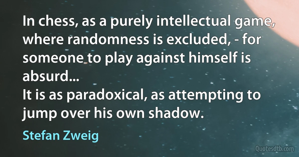 In chess, as a purely intellectual game, where randomness is excluded, - for someone to play against himself is absurd...
It is as paradoxical, as attempting to jump over his own shadow. (Stefan Zweig)