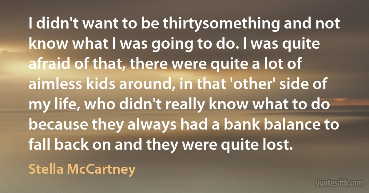 I didn't want to be thirtysomething and not know what I was going to do. I was quite afraid of that, there were quite a lot of aimless kids around, in that 'other' side of my life, who didn't really know what to do because they always had a bank balance to fall back on and they were quite lost. (Stella McCartney)