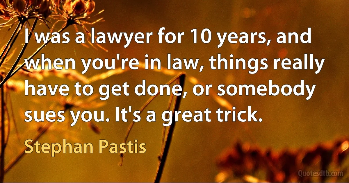 I was a lawyer for 10 years, and when you're in law, things really have to get done, or somebody sues you. It's a great trick. (Stephan Pastis)