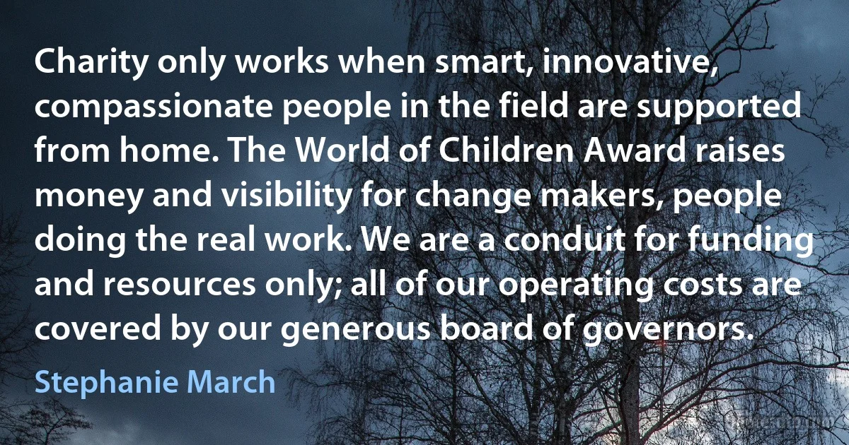 Charity only works when smart, innovative, compassionate people in the field are supported from home. The World of Children Award raises money and visibility for change makers, people doing the real work. We are a conduit for funding and resources only; all of our operating costs are covered by our generous board of governors. (Stephanie March)