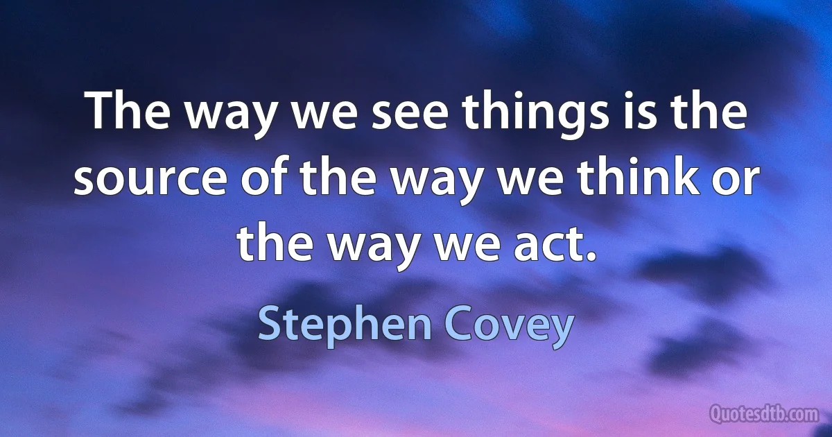 The way we see things is the source of the way we think or the way we act. (Stephen Covey)