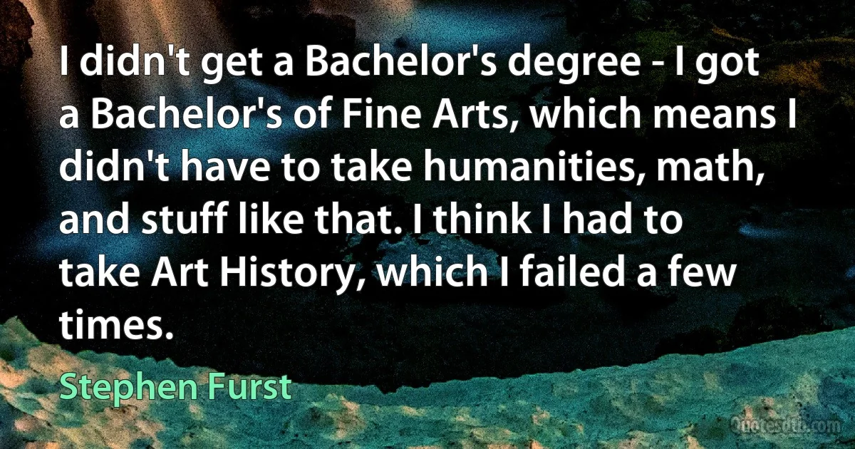 I didn't get a Bachelor's degree - I got a Bachelor's of Fine Arts, which means I didn't have to take humanities, math, and stuff like that. I think I had to take Art History, which I failed a few times. (Stephen Furst)