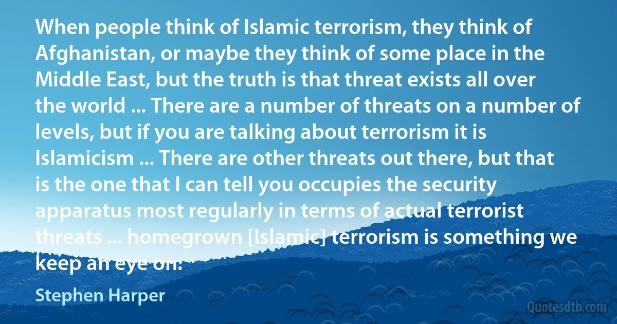 When people think of Islamic terrorism, they think of Afghanistan, or maybe they think of some place in the Middle East, but the truth is that threat exists all over the world ... There are a number of threats on a number of levels, but if you are talking about terrorism it is Islamicism ... There are other threats out there, but that is the one that I can tell you occupies the security apparatus most regularly in terms of actual terrorist threats ... homegrown [Islamic] terrorism is something we keep an eye on. (Stephen Harper)