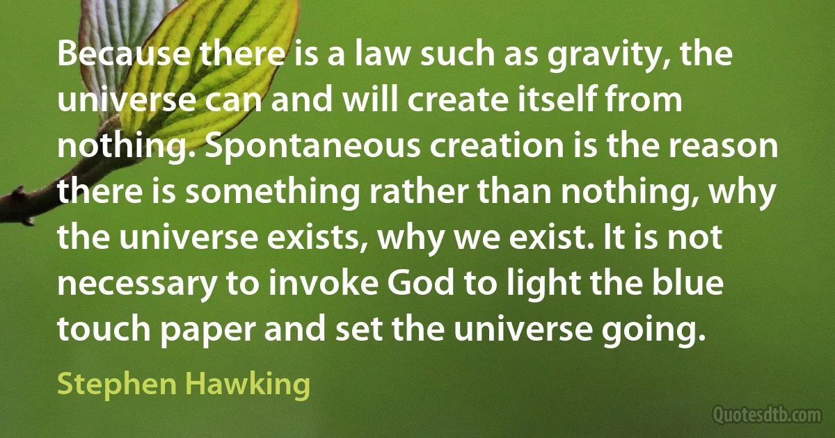 Because there is a law such as gravity, the universe can and will create itself from nothing. Spontaneous creation is the reason there is something rather than nothing, why the universe exists, why we exist. It is not necessary to invoke God to light the blue touch paper and set the universe going. (Stephen Hawking)