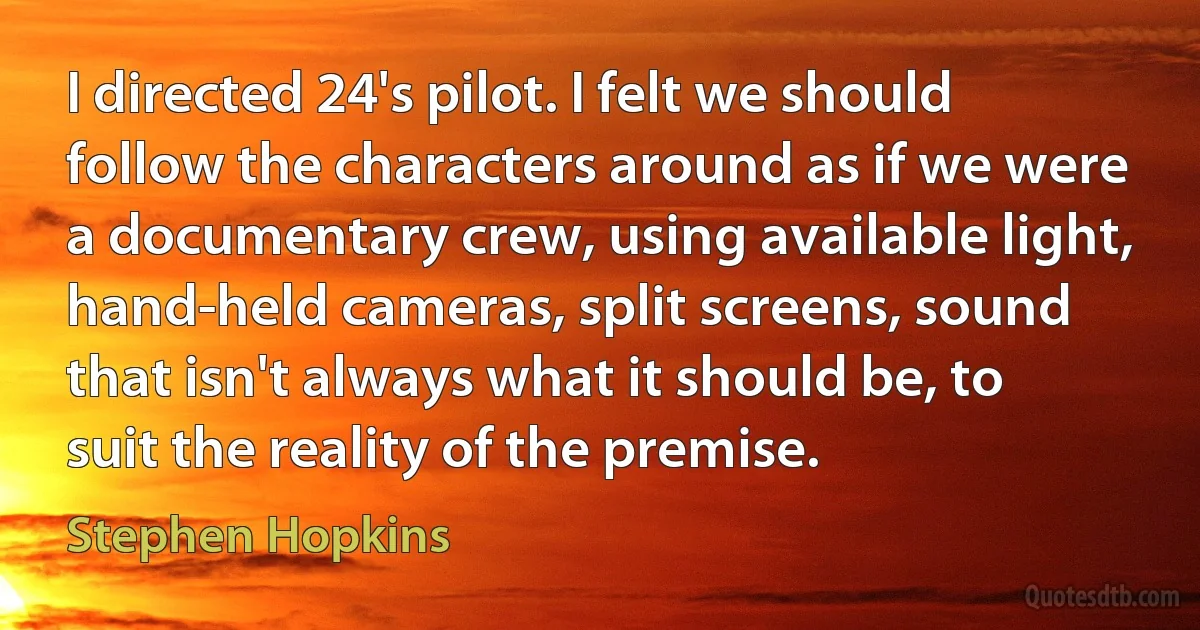 I directed 24's pilot. I felt we should follow the characters around as if we were a documentary crew, using available light, hand-held cameras, split screens, sound that isn't always what it should be, to suit the reality of the premise. (Stephen Hopkins)