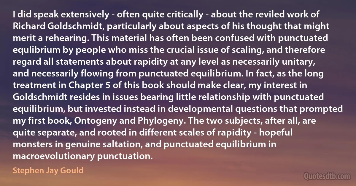 I did speak extensively - often quite critically - about the reviled work of Richard Goldschmidt, particularly about aspects of his thought that might merit a rehearing. This material has often been confused with punctuated equlibrium by people who miss the crucial issue of scaling, and therefore regard all statements about rapidity at any level as necessarily unitary, and necessarily flowing from punctuated equilibrium. In fact, as the long treatment in Chapter 5 of this book should make clear, my interest in Goldschmidt resides in issues bearing little relationship with punctuated equilibrium, but invested instead in developmental questions that prompted my first book, Ontogeny and Phylogeny. The two subjects, after all, are quite separate, and rooted in different scales of rapidity - hopeful monsters in genuine saltation, and punctuated equilibrium in macroevolutionary punctuation. (Stephen Jay Gould)