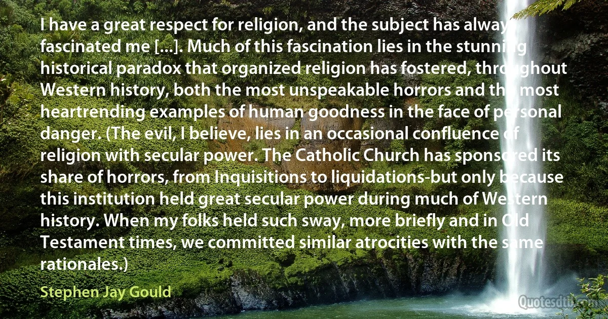 I have a great respect for religion, and the subject has always fascinated me [...]. Much of this fascination lies in the stunning historical paradox that organized religion has fostered, throughout Western history, both the most unspeakable horrors and the most heartrending examples of human goodness in the face of personal danger. (The evil, I believe, lies in an occasional confluence of religion with secular power. The Catholic Church has sponsored its share of horrors, from Inquisitions to liquidations-but only because this institution held great secular power during much of Western history. When my folks held such sway, more briefly and in Old Testament times, we committed similar atrocities with the same rationales.) (Stephen Jay Gould)