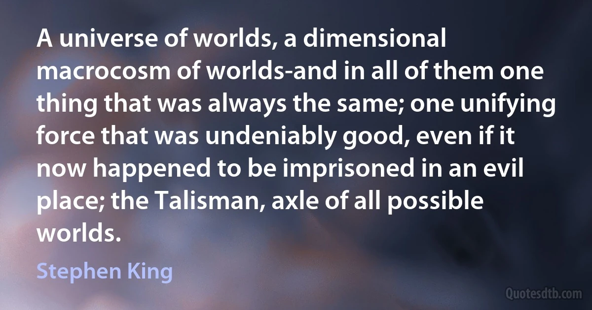 A universe of worlds, a dimensional macrocosm of worlds-and in all of them one thing that was always the same; one unifying force that was undeniably good, even if it now happened to be imprisoned in an evil place; the Talisman, axle of all possible worlds. (Stephen King)