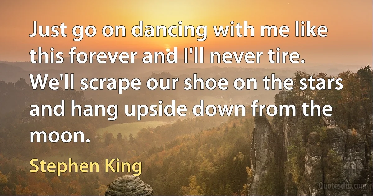 Just go on dancing with me like this forever and I'll never tire. We'll scrape our shoe on the stars and hang upside down from the moon. (Stephen King)