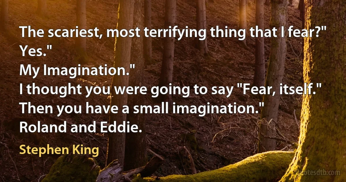 The scariest, most terrifying thing that I fear?"
Yes."
My Imagination."
I thought you were going to say "Fear, itself."
Then you have a small imagination."
Roland and Eddie. (Stephen King)