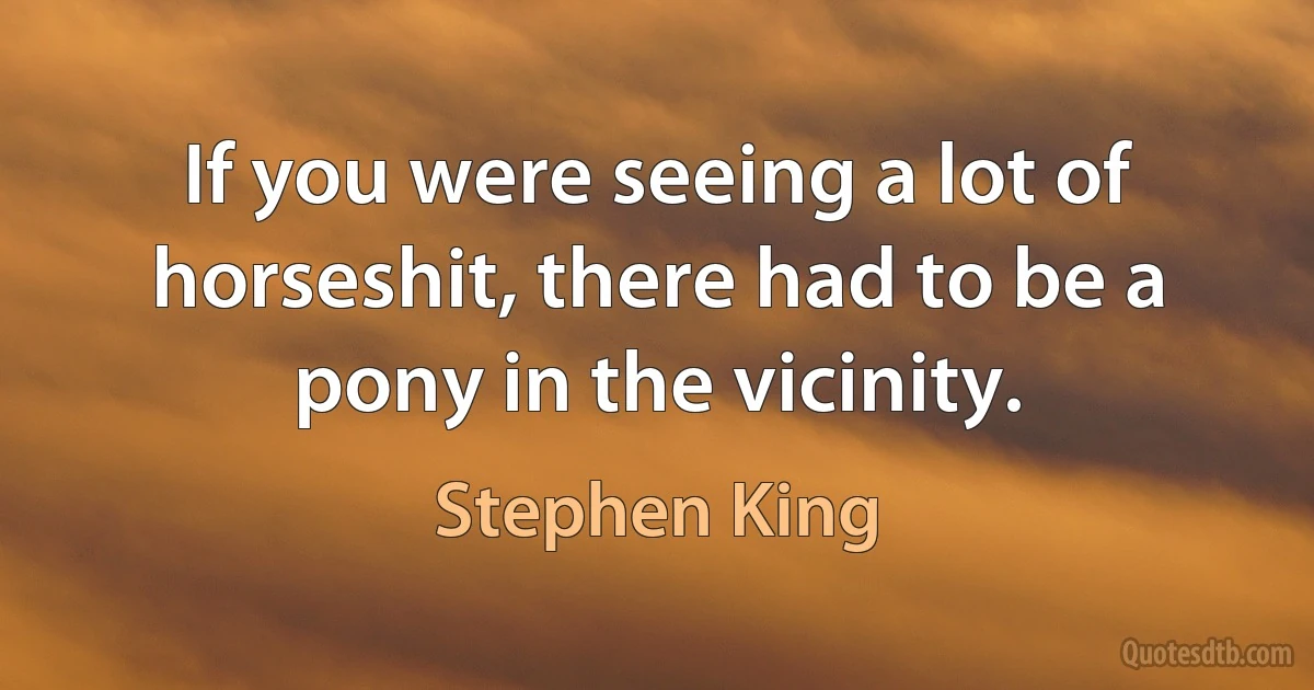 If you were seeing a lot of horseshit, there had to be a pony in the vicinity. (Stephen King)