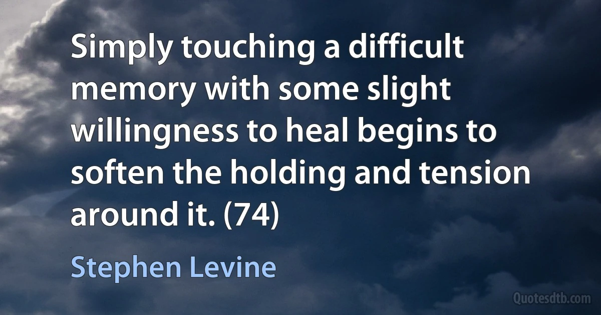 Simply touching a difficult memory with some slight willingness to heal begins to soften the holding and tension around it. (74) (Stephen Levine)