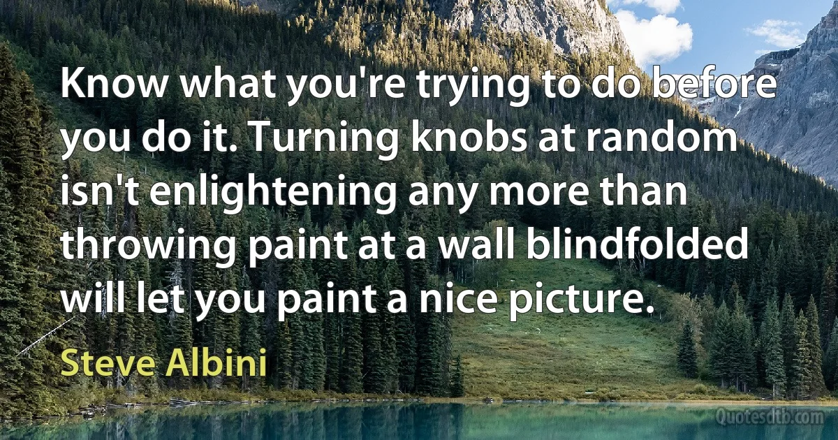 Know what you're trying to do before you do it. Turning knobs at random isn't enlightening any more than throwing paint at a wall blindfolded will let you paint a nice picture. (Steve Albini)