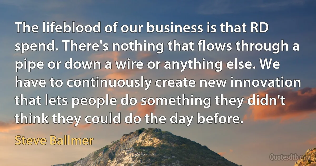 The lifeblood of our business is that RD spend. There's nothing that flows through a pipe or down a wire or anything else. We have to continuously create new innovation that lets people do something they didn't think they could do the day before. (Steve Ballmer)