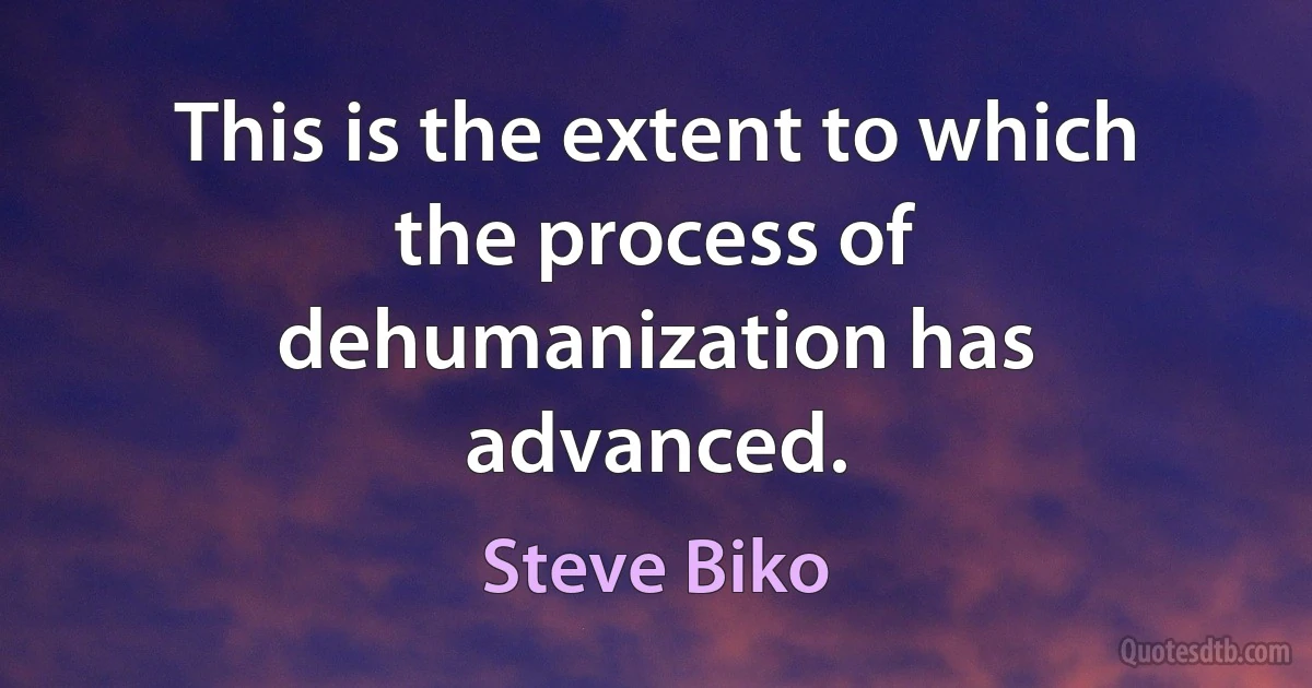 This is the extent to which the process of dehumanization has advanced. (Steve Biko)