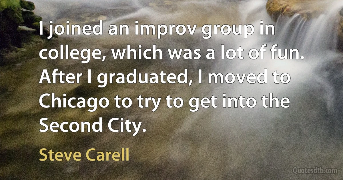 I joined an improv group in college, which was a lot of fun. After I graduated, I moved to Chicago to try to get into the Second City. (Steve Carell)