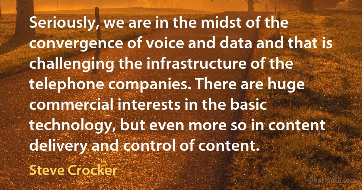 Seriously, we are in the midst of the convergence of voice and data and that is challenging the infrastructure of the telephone companies. There are huge commercial interests in the basic technology, but even more so in content delivery and control of content. (Steve Crocker)