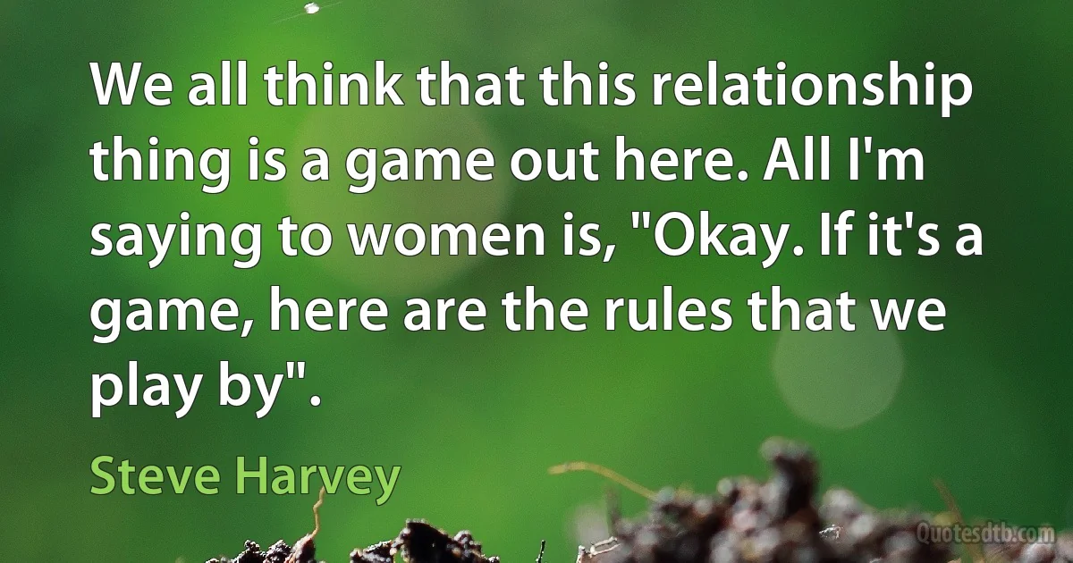 We all think that this relationship thing is a game out here. All I'm saying to women is, "Okay. If it's a game, here are the rules that we play by". (Steve Harvey)