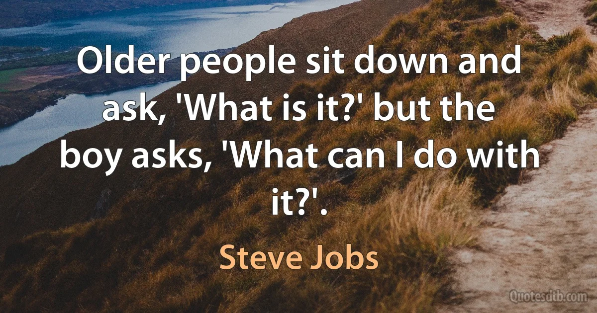 Older people sit down and ask, 'What is it?' but the boy asks, 'What can I do with it?'. (Steve Jobs)