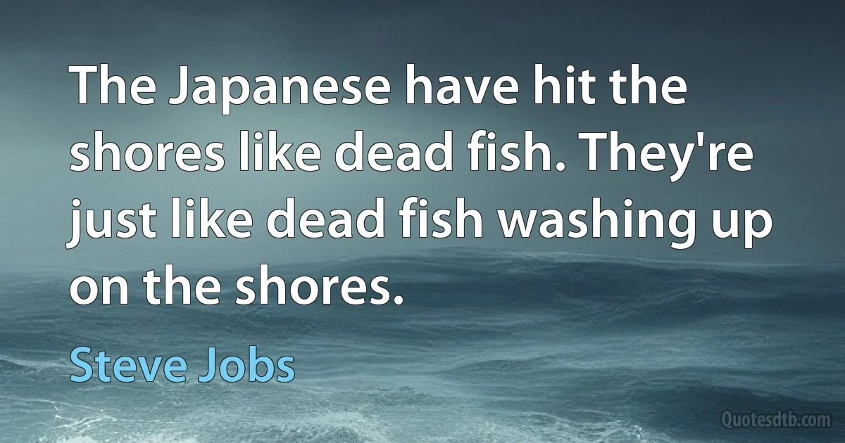 The Japanese have hit the shores like dead fish. They're just like dead fish washing up on the shores. (Steve Jobs)