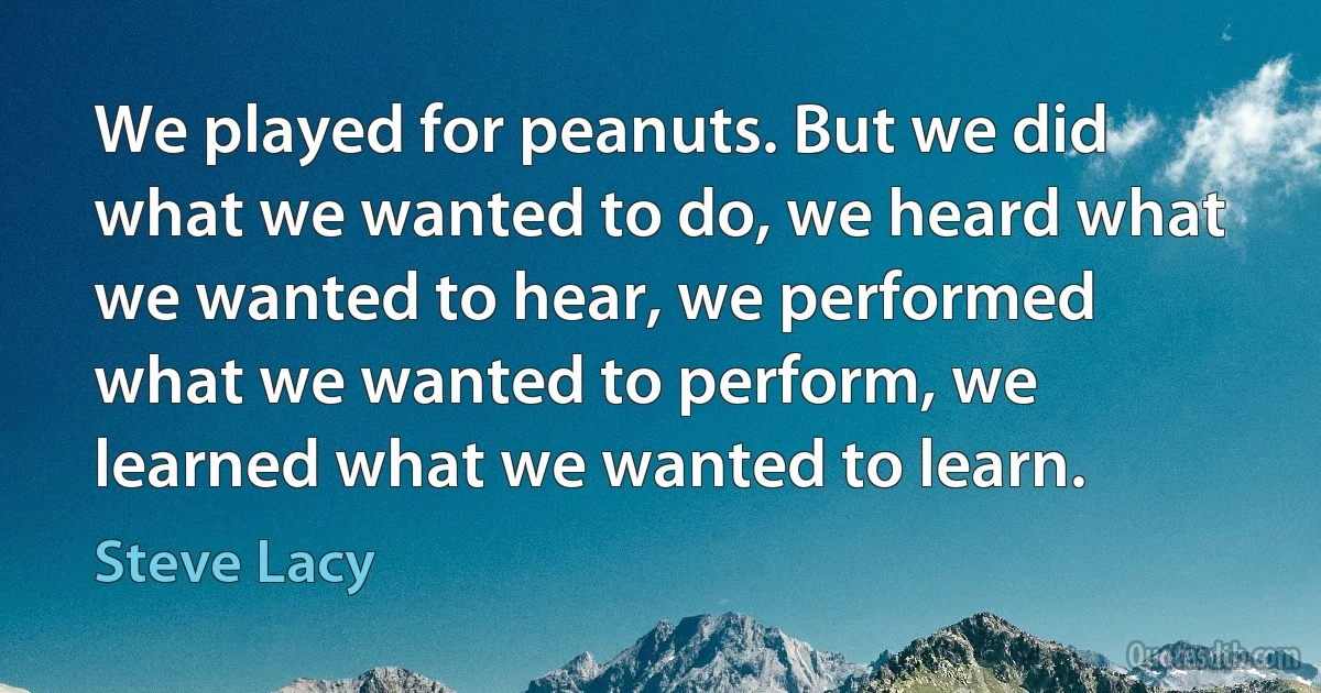 We played for peanuts. But we did what we wanted to do, we heard what we wanted to hear, we performed what we wanted to perform, we learned what we wanted to learn. (Steve Lacy)