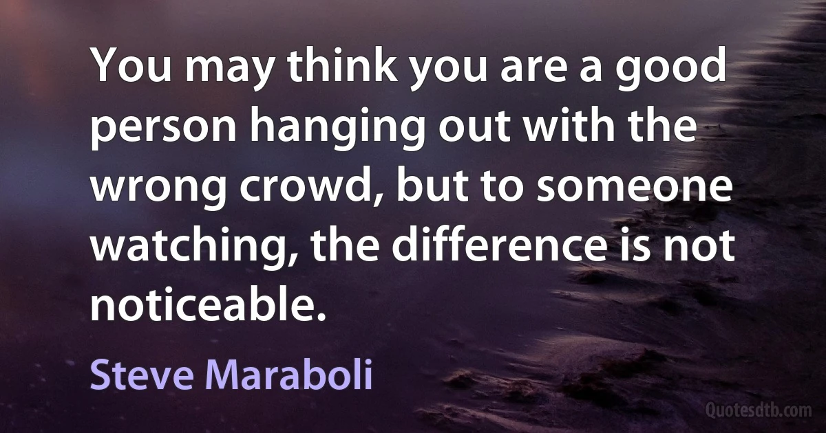 You may think you are a good person hanging out with the wrong crowd, but to someone watching, the difference is not noticeable. (Steve Maraboli)