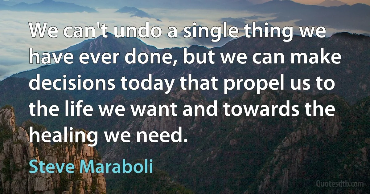 We can't undo a single thing we have ever done, but we can make decisions today that propel us to the life we want and towards the healing we need. (Steve Maraboli)